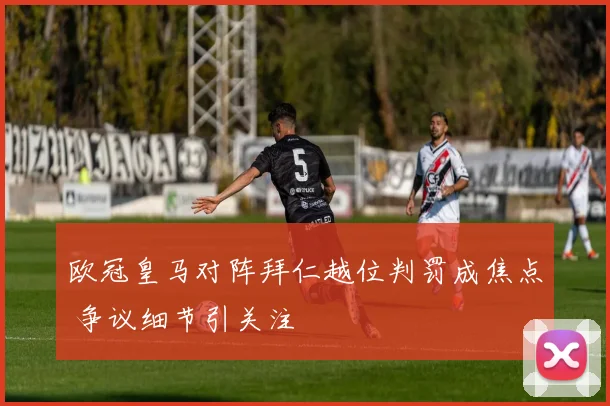 欧冠皇马对阵拜仁越位判罚成焦点 争议细节引关注