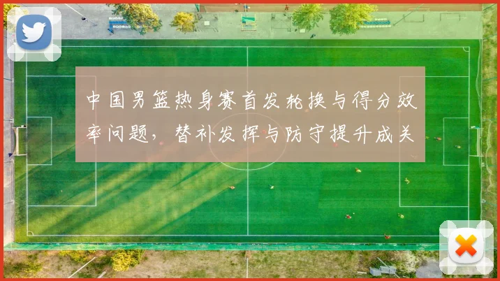 中国男篮热身赛首发轮换与得分效率问题，替补发挥与防守提升成关键