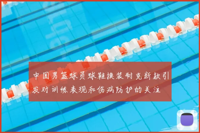 中国男篮球员球鞋换装耐克新款引发对训练表现和伤病防护的关注