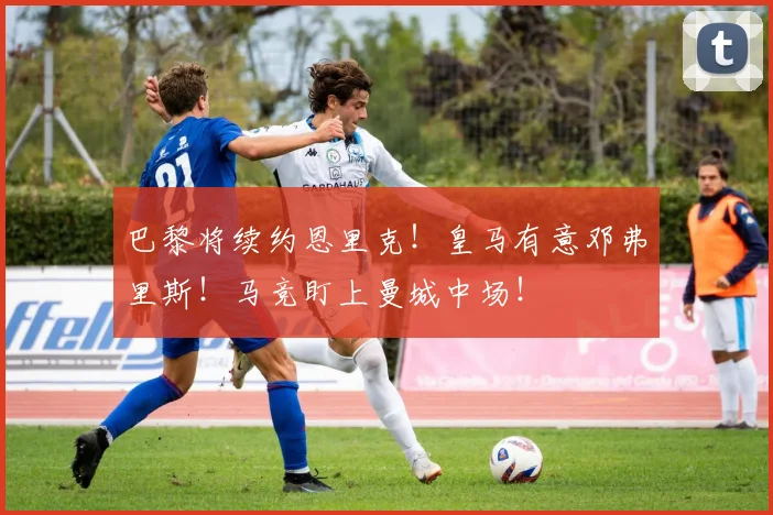 巴黎将续约恩里克！皇马有意邓弗里斯！马竞盯上曼城中场！