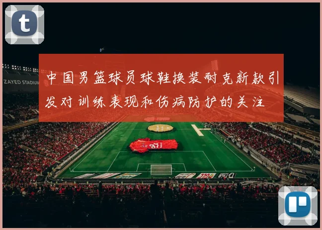 中国男篮球员球鞋换装耐克新款引发对训练表现和伤病防护的关注