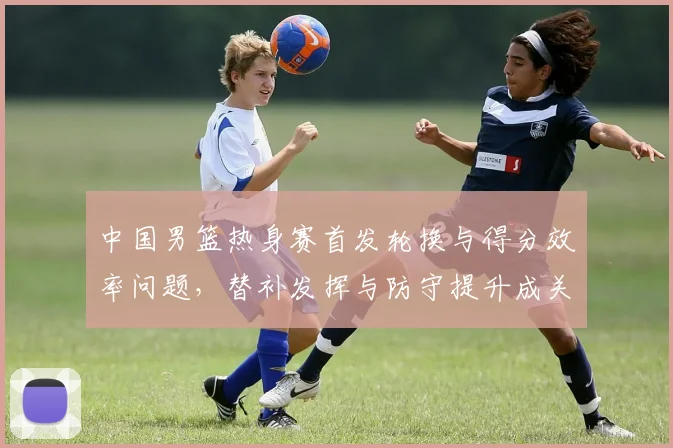 中国男篮热身赛首发轮换与得分效率问题，替补发挥与防守提升成关键