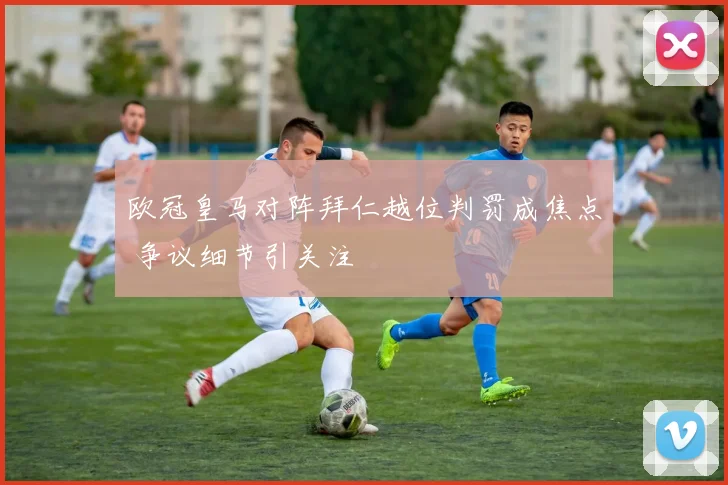 欧冠皇马对阵拜仁越位判罚成焦点 争议细节引关注