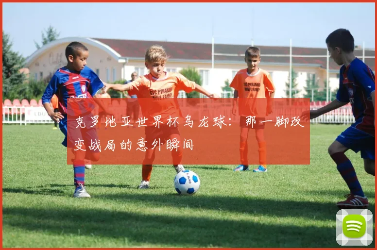 克罗地亚世界杯乌龙球：那一脚改变战局的意外瞬间