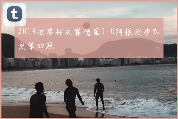 2014世界杯决赛德国1-0阿根廷夺队史第四冠