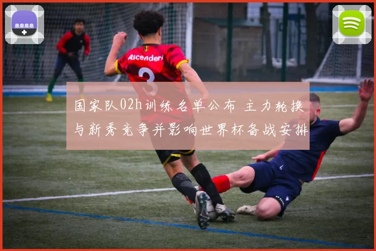 国家队02h训练名单公布 主力轮换与新秀竞争并影响世界杯备战安排