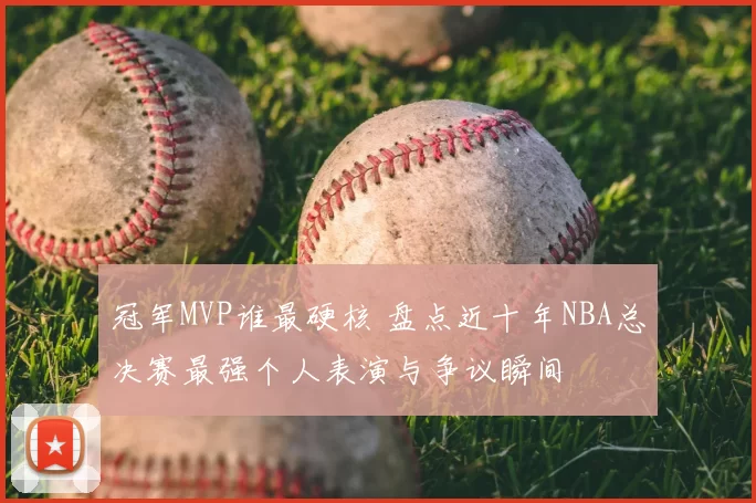 冠军MVP谁最硬核 盘点近十年NBA总决赛最强个人表演与争议瞬间
