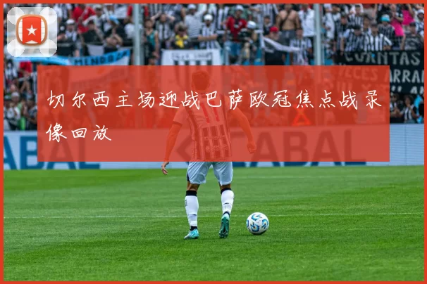 切尔西主场迎战巴萨欧冠焦点战录像回放