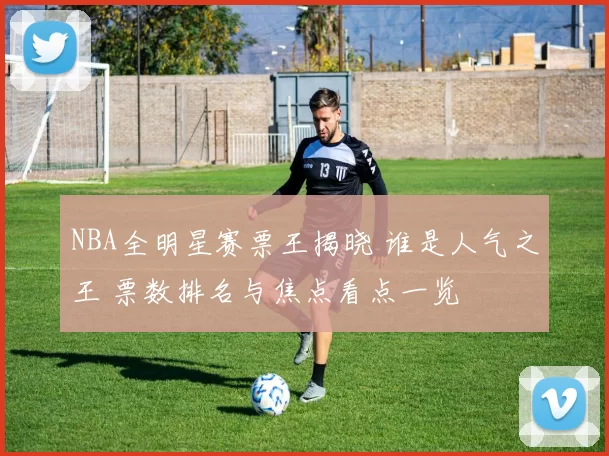 NBA全明星赛票王揭晓 谁是人气之王 票数排名与焦点看点一览