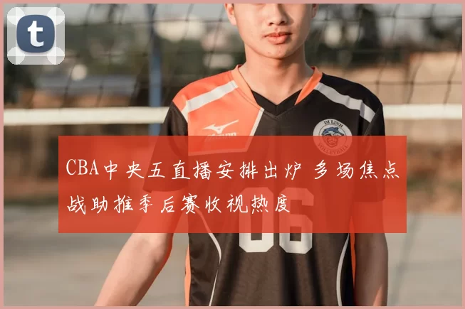 CBA中央五直播安排出炉 多场焦点战助推季后赛收视热度