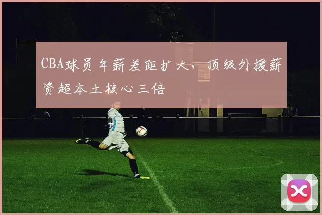 CBA球员年薪差距扩大,顶级外援薪资超本土核心三倍