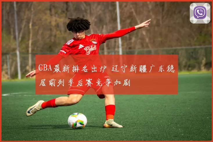 CBA最新排名出炉 辽宁新疆广东稳居前列季后赛竞争加剧