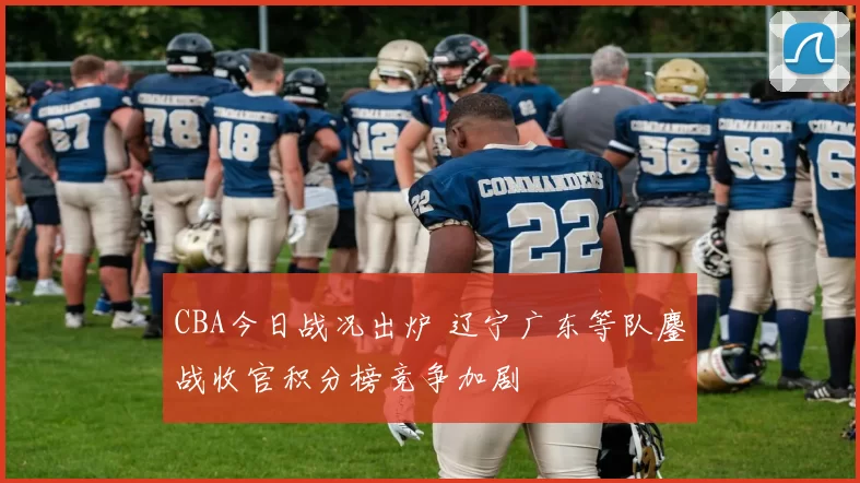 CBA今日战况出炉 辽宁广东等队鏖战收官积分榜竞争加剧
