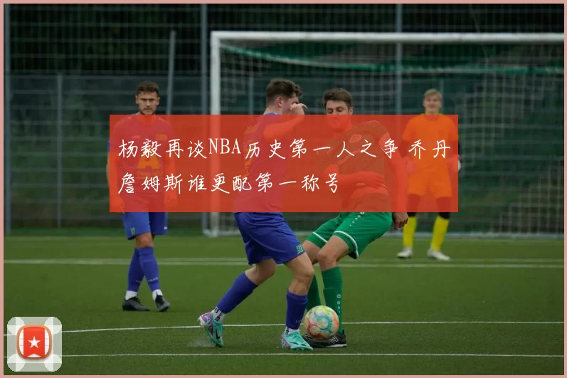 杨毅再谈NBA历史第一人之争 乔丹詹姆斯谁更配第一称号