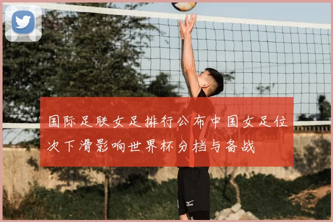 国际足联女足排行公布中国女足位次下滑影响世界杯分档与备战