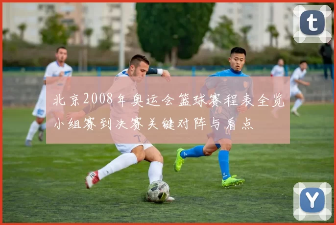 北京2008年奥运会篮球赛程表全览小组赛到决赛关键对阵与看点