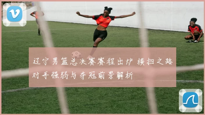 辽宁男篮总决赛赛程出炉 横扫之路对手强弱与夺冠前景解析