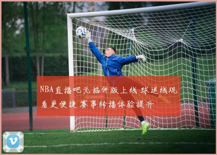NBA直播吧无插件版上线 球迷线观看更便捷 赛事转播体验提升