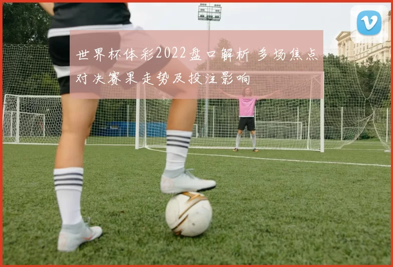 世界杯体彩2022盘口解析 多场焦点对决赛果走势及投注影响