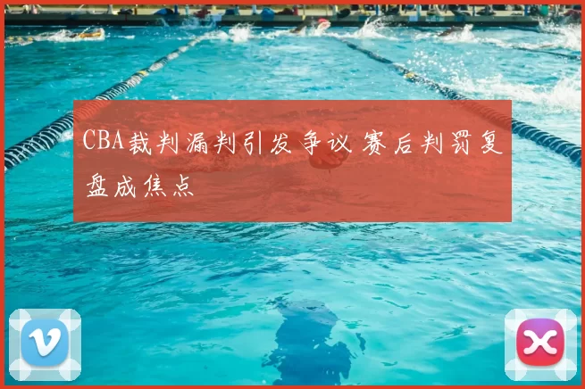 CBA裁判漏判引发争议 赛后判罚复盘成焦点