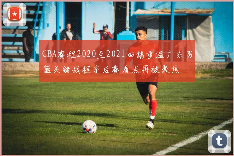 CBA赛程2020至2021回播重温广东男篮关键战程季后赛看点再被聚焦