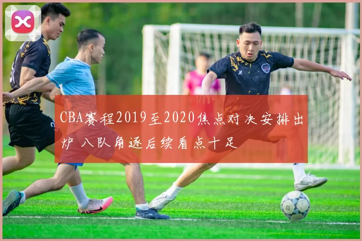 CBA赛程2019至2020焦点对决安排出炉 八队角逐后续看点十足