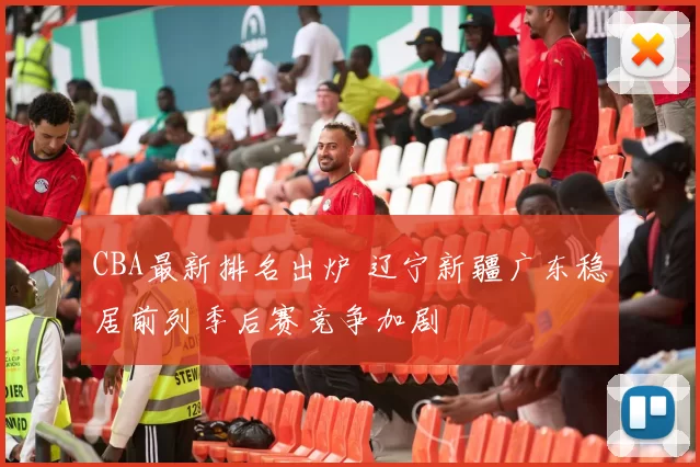 CBA最新排名出炉 辽宁新疆广东稳居前列季后赛竞争加剧