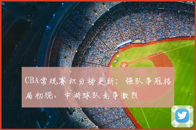 CBA常规赛积分榜更新：强队争冠格局初现，中游球队竞争激烈