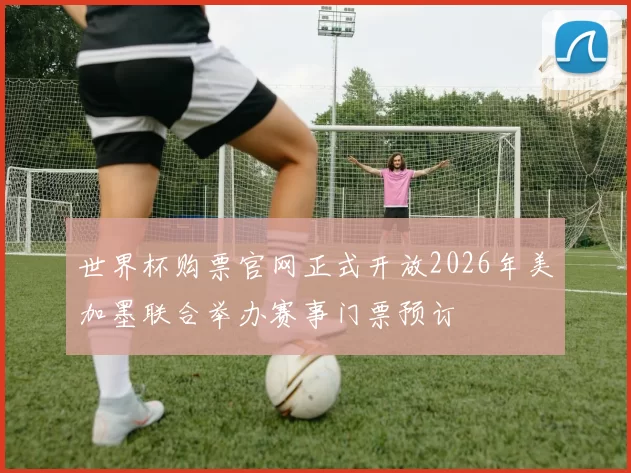 世界杯购票官网正式开放2026年美加墨联合举办赛事门票预订