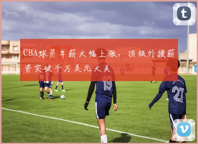 CBA球员年薪大幅上涨,顶级外援薪资突破千万美元大关