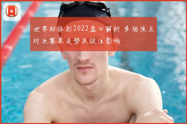 世界杯体彩2022盘口解析 多场焦点对决赛果走势及投注影响