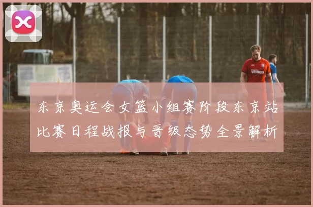 东京奥运会女篮小组赛阶段东京站比赛日程战报与晋级态势全景解析