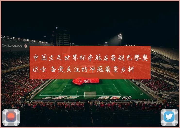 中国女足世界杯夺冠后备战巴黎奥运会 备受关注的冲冠前景分析