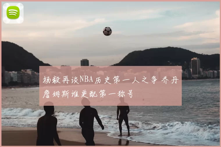 杨毅再谈NBA历史第一人之争 乔丹詹姆斯谁更配第一称号