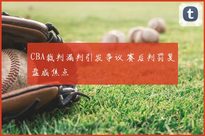 CBA裁判漏判引发争议 赛后判罚复盘成焦点