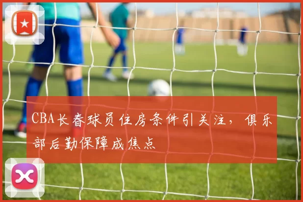 CBA长春球员住房条件引关注，俱乐部后勤保障成焦点