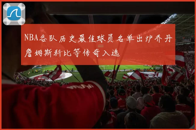 NBA各队历史最佳球员名单出炉乔丹詹姆斯科比等传奇入选
