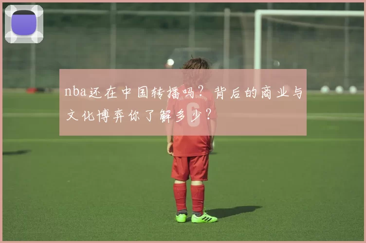 nba还在中国转播吗?背后的商业与文化博弈你了解多少?