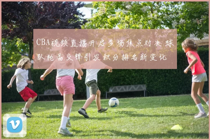 CBA视频直播开启多场焦点对决 球队轮番交锋引发积分排名新变化