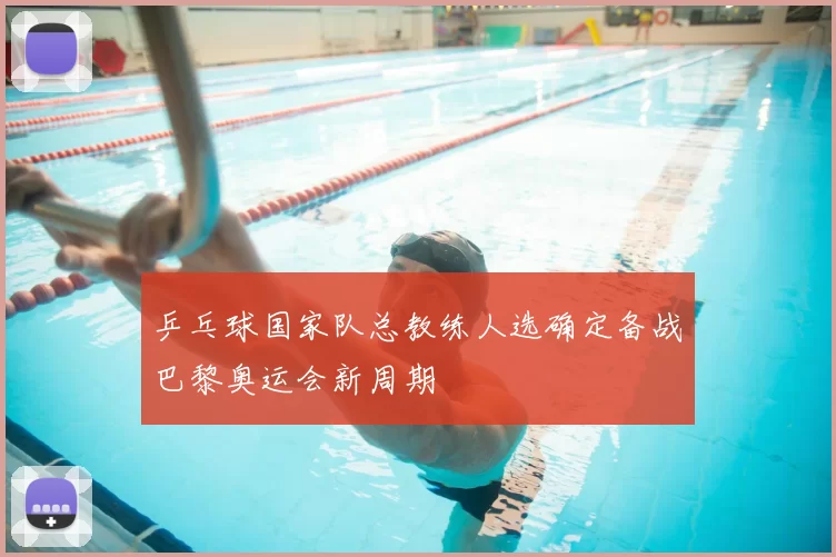 乒乓球国家队总教练人选确定备战巴黎奥运会新周期