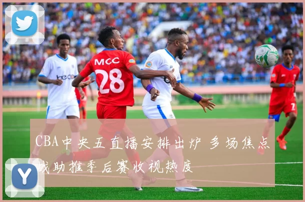 CBA中央五直播安排出炉 多场焦点战助推季后赛收视热度