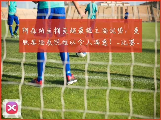 阿森纳坐拥英超最强主场优势,曼联客场表现难以令人满意!_比赛_欧冠_国米