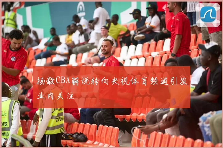 杨毅CBA解说转向央视体育频道引发业内关注