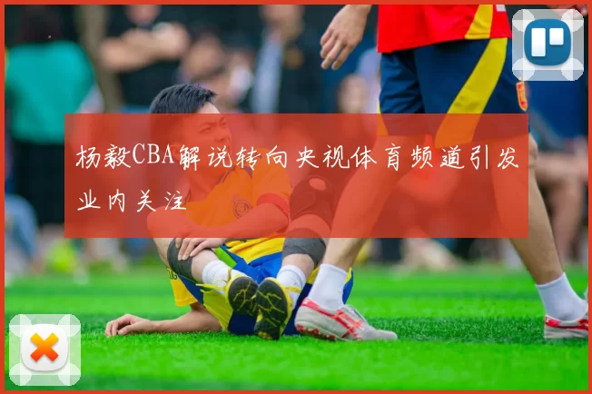 杨毅CBA解说转向央视体育频道引发业内关注